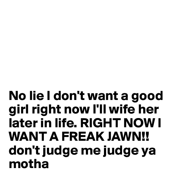 





No lie I don't want a good girl right now I'll wife her later in life. RIGHT NOW I WANT A FREAK JAWN!! don't judge me judge ya motha 