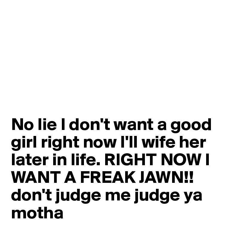 





No lie I don't want a good girl right now I'll wife her later in life. RIGHT NOW I WANT A FREAK JAWN!! don't judge me judge ya motha 