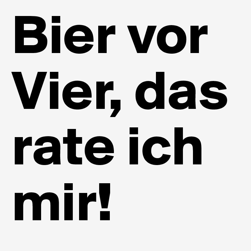 Bier vor Vier, das rate ich mir!