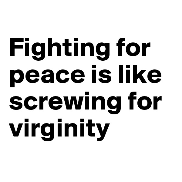 
Fighting for peace is like screwing for virginity

