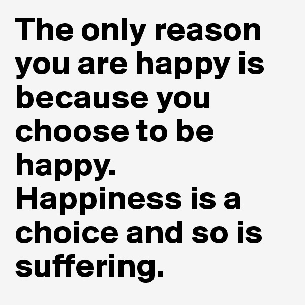 The only reason you are happy is because you choose to be happy. Happiness is a choice and so is suffering. 