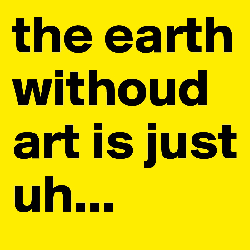the earth withoud art is just
uh...