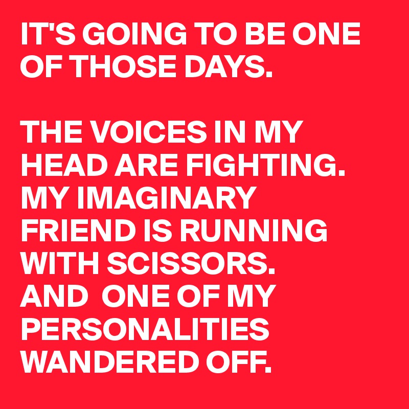 IT'S GOING TO BE ONE 
OF THOSE DAYS.

THE VOICES IN MY HEAD ARE FIGHTING.
MY IMAGINARY 
FRIEND IS RUNNING WITH SCISSORS.
AND  ONE OF MY 
PERSONALITIES WANDERED OFF.