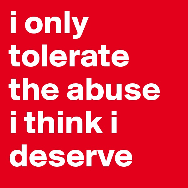 i only
tolerate the abuse 
i think i deserve