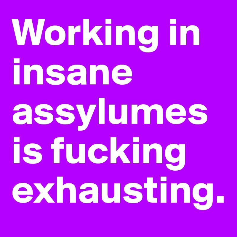 Working in insane assylumes is fucking exhausting.