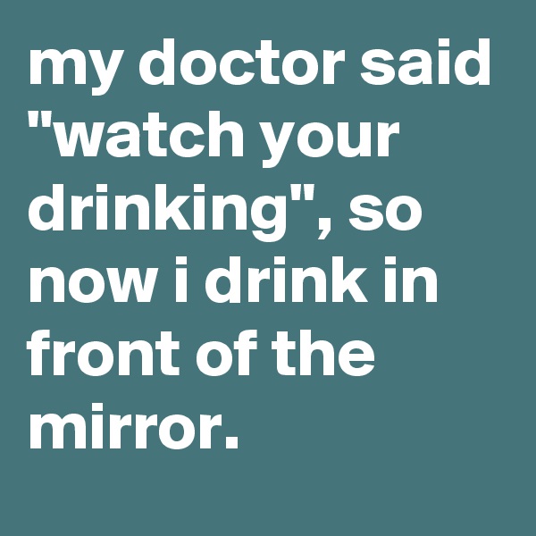 my doctor said "watch your drinking", so now i drink in front of the mirror.