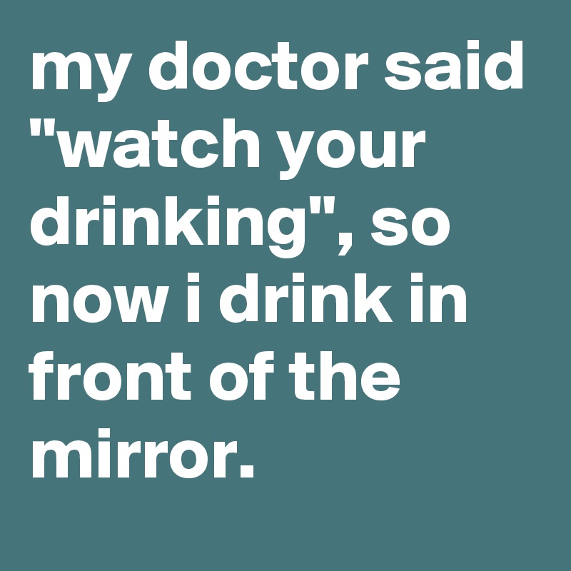 my doctor said "watch your drinking", so now i drink in front of the mirror.