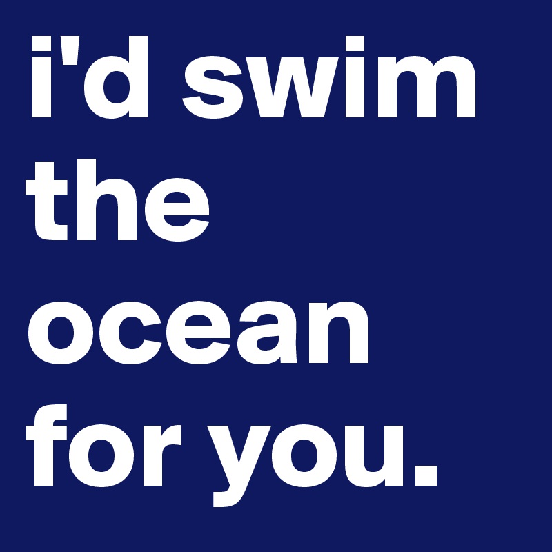 i'd swim the ocean for you.