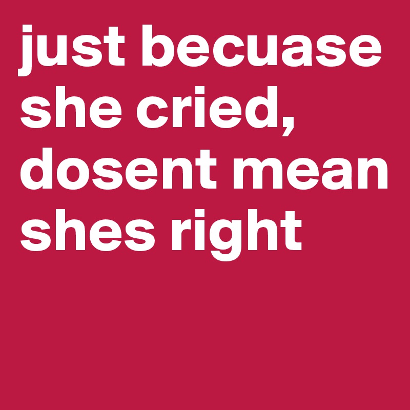 just becuase she cried, dosent mean shes right
