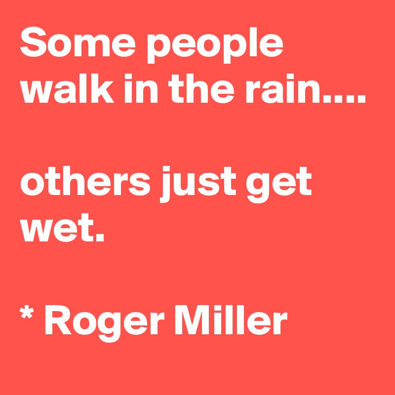 Some people walk in the rain....

others just get wet.

* Roger Miller