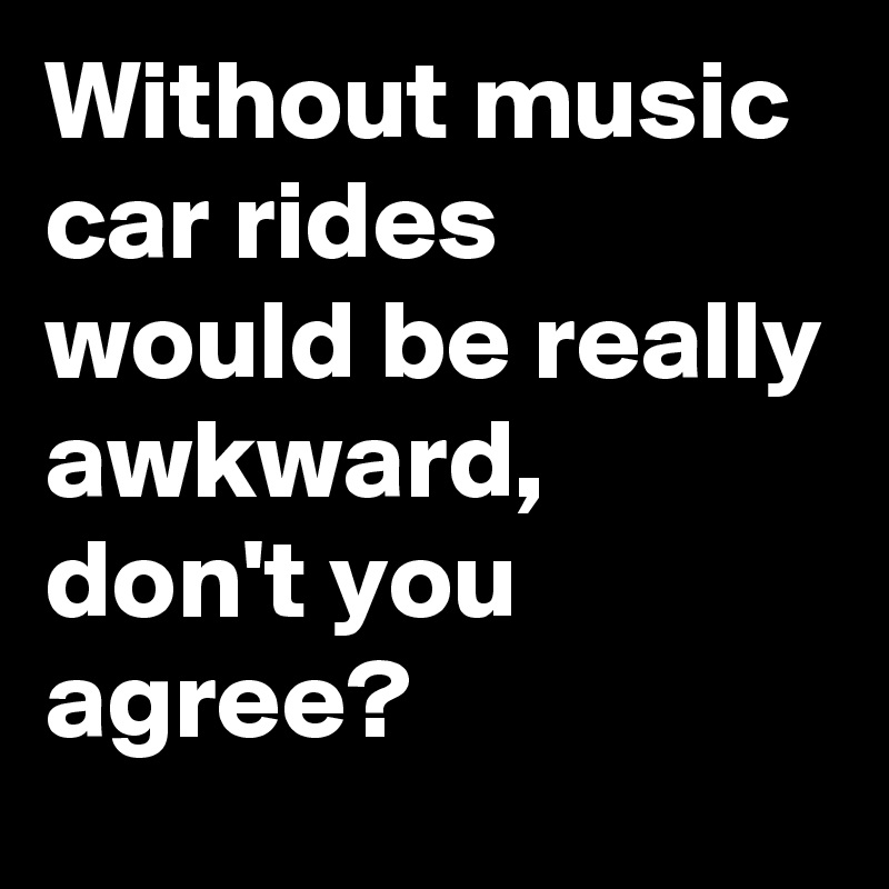 Without music car rides would be really awkward, don't you agree? 