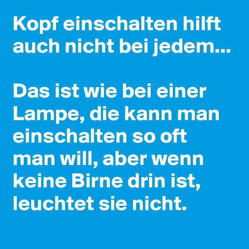 Kopf einschalten hilft auch nicht bei jedem...

Das ist wie bei einer Lampe, die kann man einschalten so oft man will, aber wenn keine Birne drin ist, leuchtet sie nicht. 