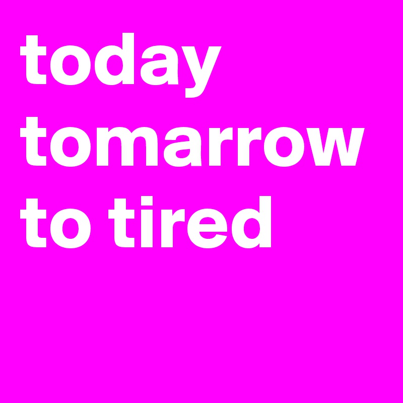 today tomarrow to tired