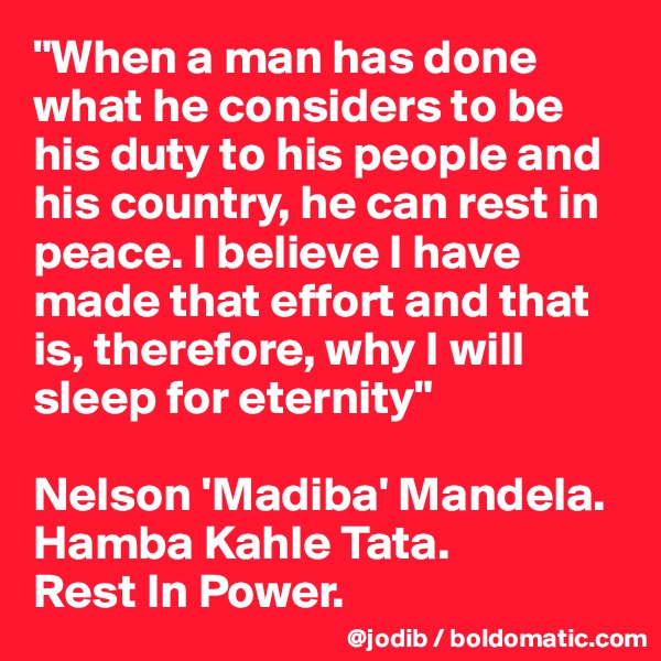 "When a man has done what he considers to be his duty to his people and his country, he can rest in peace. I believe I have made that effort and that is, therefore, why I will sleep for eternity" 

Nelson 'Madiba' Mandela. 
Hamba Kahle Tata. 
Rest In Power.