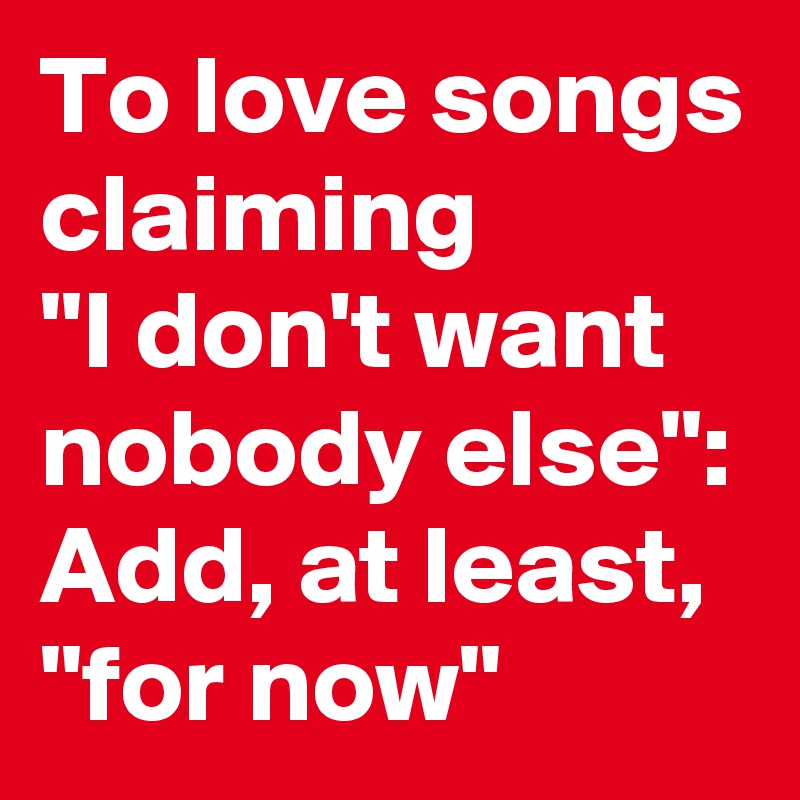 To love songs claiming
"I don't want nobody else":
Add, at least, "for now"