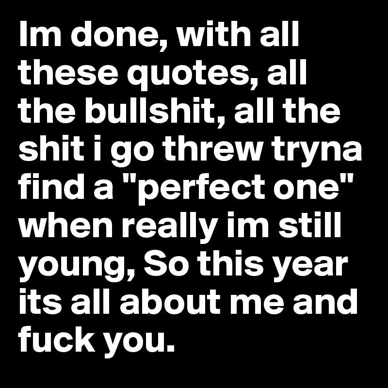 Im done, with all these quotes, all the bullshit, all the shit i go threw tryna find a "perfect one" when really im still young, So this year its all about me and fuck you.