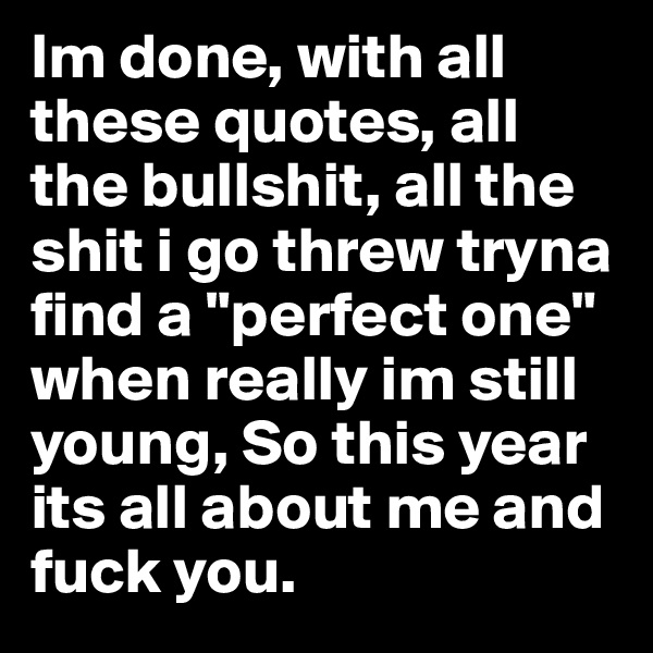 Im done, with all these quotes, all the bullshit, all the shit i go threw tryna find a "perfect one" when really im still young, So this year its all about me and fuck you.