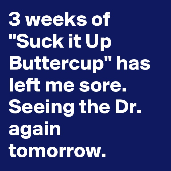 3 weeks of "Suck it Up Buttercup" has left me sore. Seeing the Dr. again tomorrow.