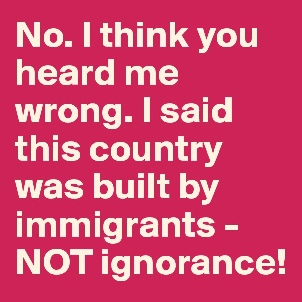 No. I think you heard me wrong. I said this country was built by immigrants - NOT ignorance!