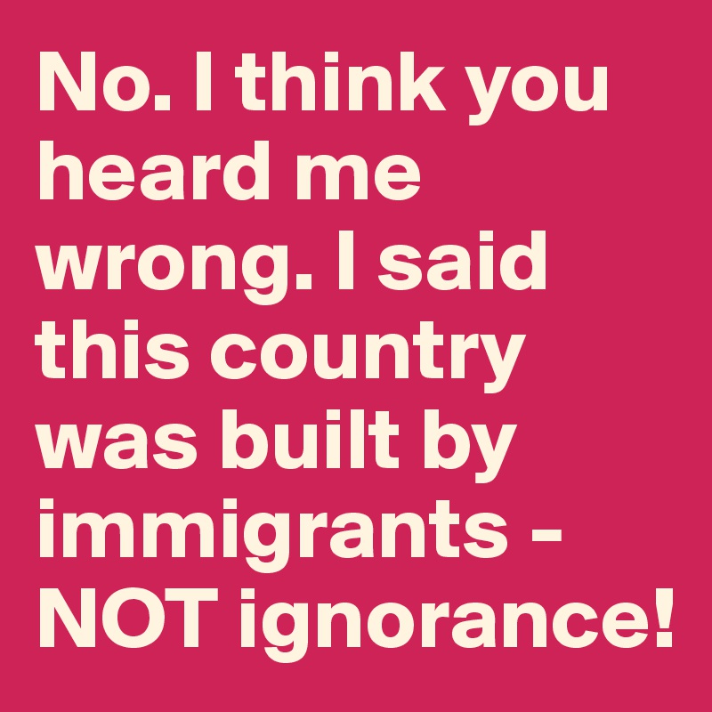 No. I think you heard me wrong. I said this country was built by immigrants - NOT ignorance!