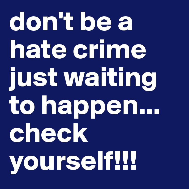 don't be a hate crime just waiting to happen...
check yourself!!!
