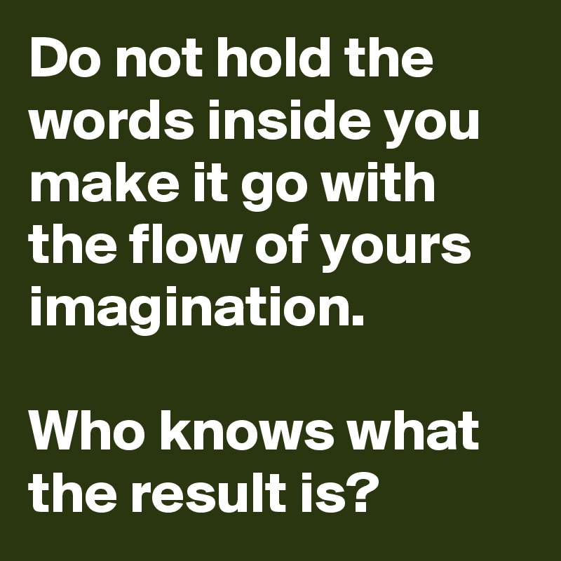 Do not hold the words inside you make it go with the flow of yours imagination.

Who knows what the result is?