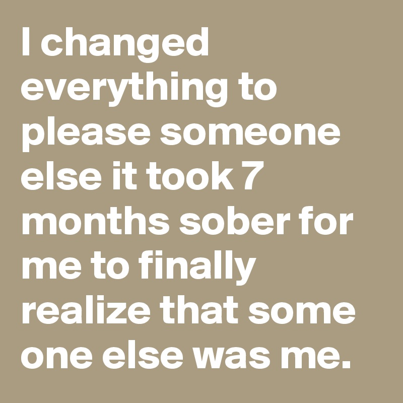 I changed everything to please someone else it took 7 months sober for me to finally realize that some one else was me.