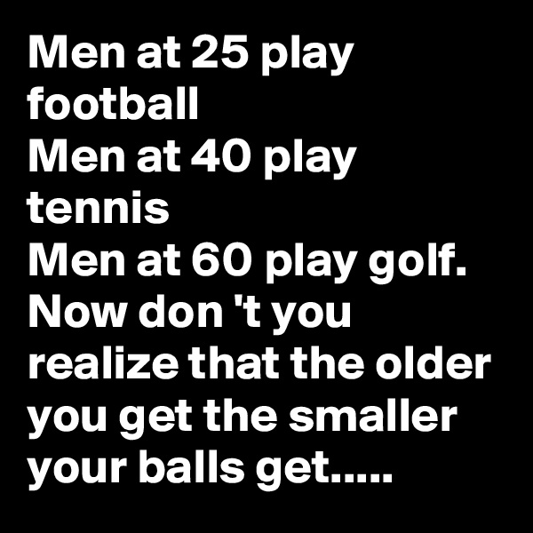 Men at 25 play football
Men at 40 play tennis
Men at 60 play golf. Now don 't you realize that the older you get the smaller your balls get.....