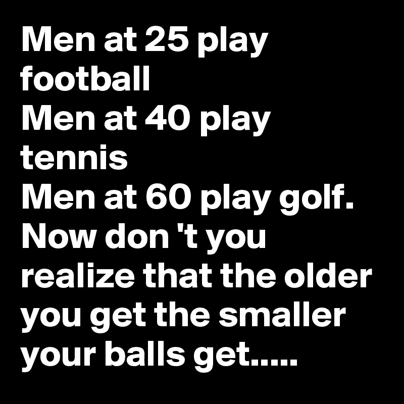 Men at 25 play football
Men at 40 play tennis
Men at 60 play golf. Now don 't you realize that the older you get the smaller your balls get.....