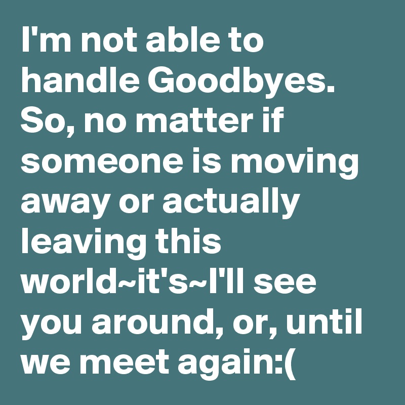 I'm not able to handle Goodbyes. So, no matter if someone is moving away or actually leaving this world~it's~I'll see you around, or, until we meet again:(