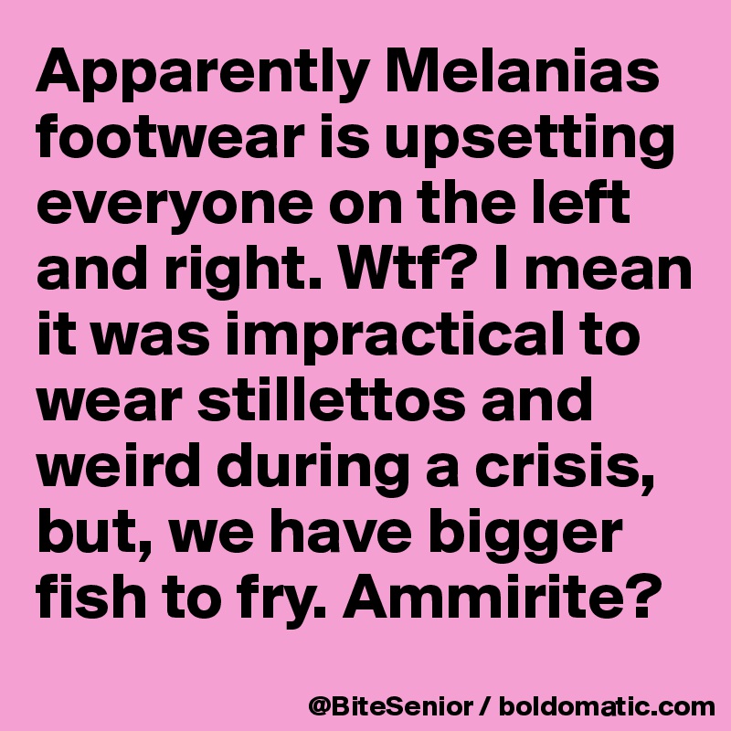 Apparently Melanias footwear is upsetting everyone on the left and right. Wtf? I mean it was impractical to wear stillettos and weird during a crisis, but, we have bigger fish to fry. Ammirite?