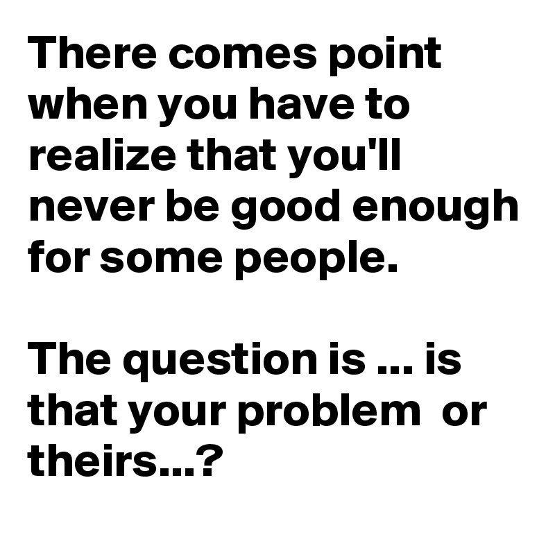 There Comes Point When You Have To Realize That You Ll Never Be Good Enough For Some People The Question Is Is That Your Problem Or Theirs Post By Sudeshnarocks On