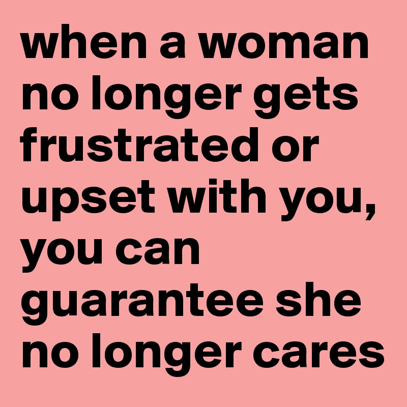 when a woman no longer gets frustrated or upset with you, you can guarantee she no longer cares