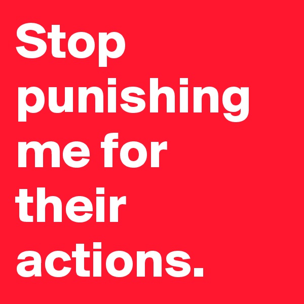 Stop punishing me for their actions.