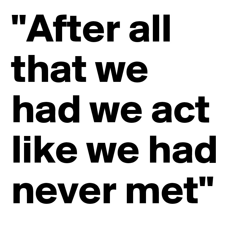 "After all that we had we act like we had never met"