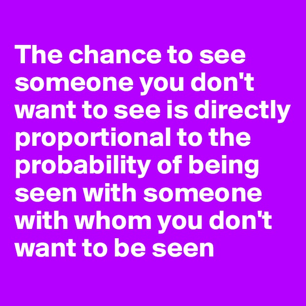 
The chance to see someone you don't want to see is directly proportional to the probability of being seen with someone with whom you don't want to be seen