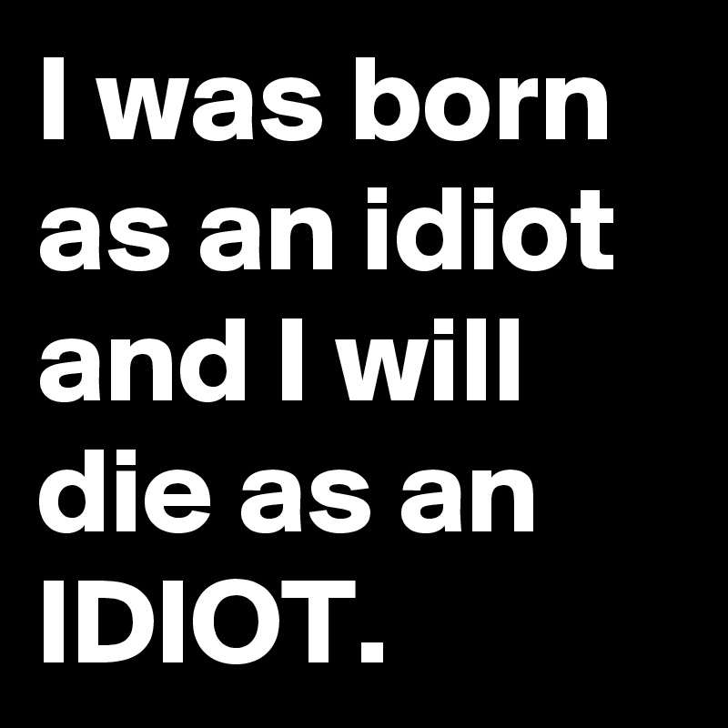 I was born as an idiot and I will die as an IDIOT.