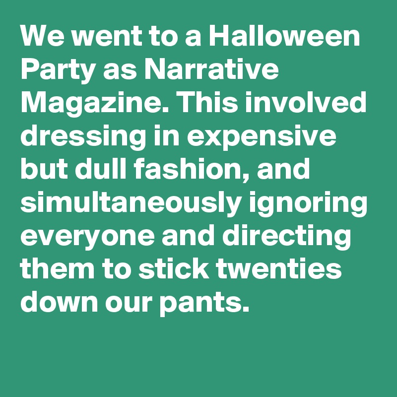 We went to a Halloween Party as Narrative Magazine. This involved dressing in expensive but dull fashion, and simultaneously ignoring everyone and directing them to stick twenties down our pants.