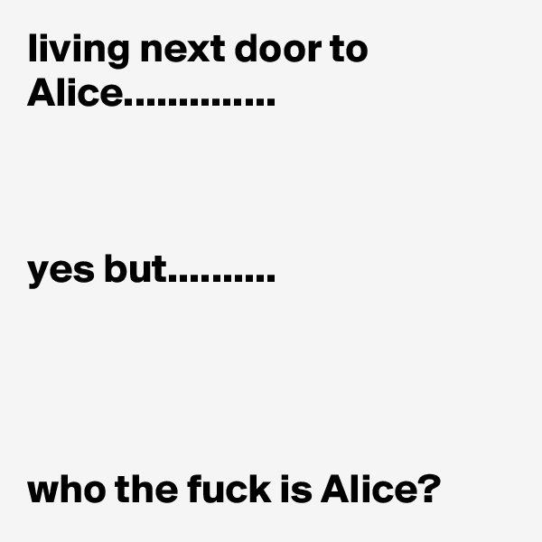 living next door to Alice.............. 



yes but..........




who the fuck is Alice?