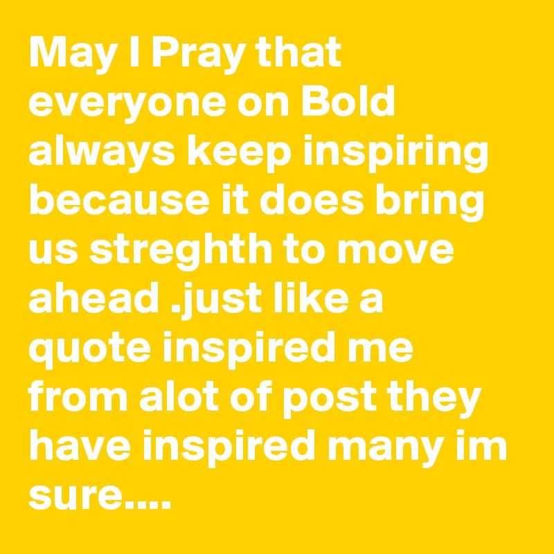 May I Pray that everyone on Bold always keep inspiring because it does bring us streghth to move ahead .just like a quote inspired me from alot of post they have inspired many im sure....