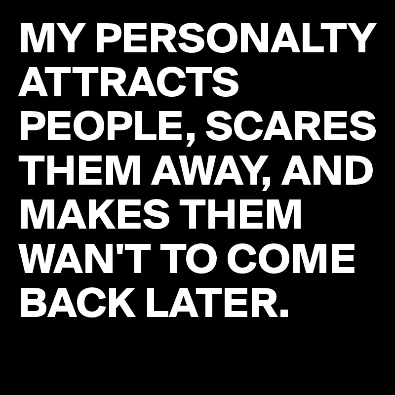 MY PERSONALTY ATTRACTS PEOPLE, SCARES THEM AWAY, AND MAKES THEM WAN'T TO COME BACK LATER.