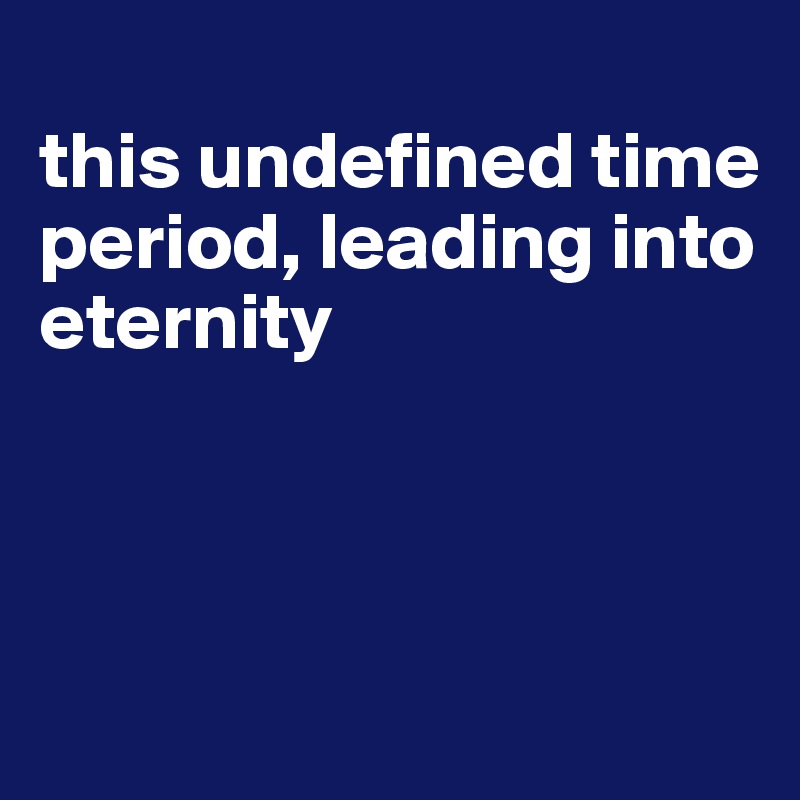 
this undefined time period, leading into eternity



