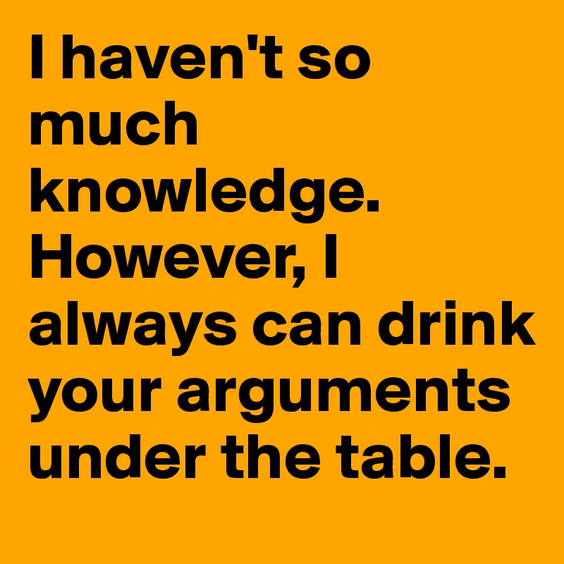 I haven't so much knowledge. However, I always can drink your arguments under the table.