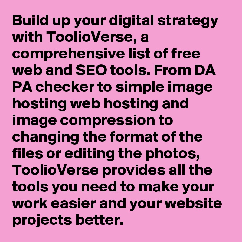 Build up your digital strategy with ToolioVerse, a comprehensive list of free web and SEO tools. From DA PA checker to simple image hosting web hosting and image compression to changing the format of the files or editing the photos, ToolioVerse provides all the tools you need to make your work easier and your website projects better. 
