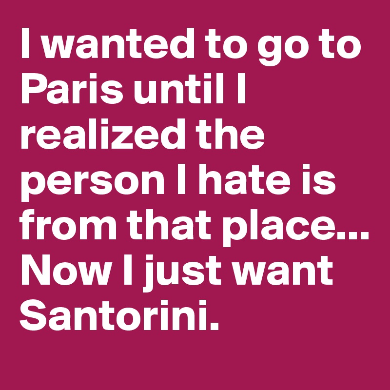 I wanted to go to Paris until I realized the person I hate is from that place...
Now I just want Santorini. 