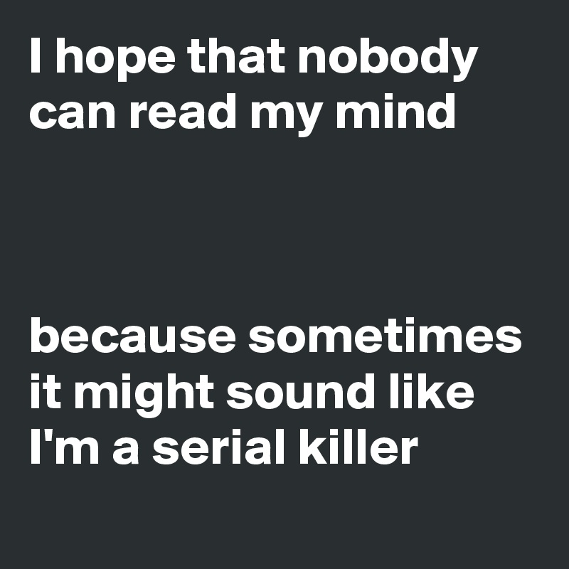 I hope that nobody can read my mind



because sometimes it might sound like I'm a serial killer
