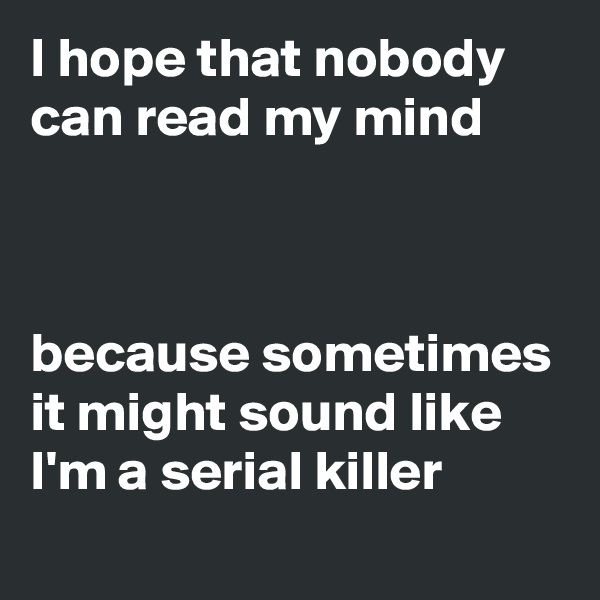 I hope that nobody can read my mind



because sometimes it might sound like I'm a serial killer
