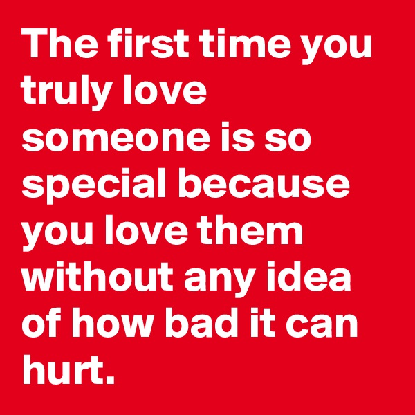The first time you truly love someone is so special because you love them without any idea of how bad it can hurt.