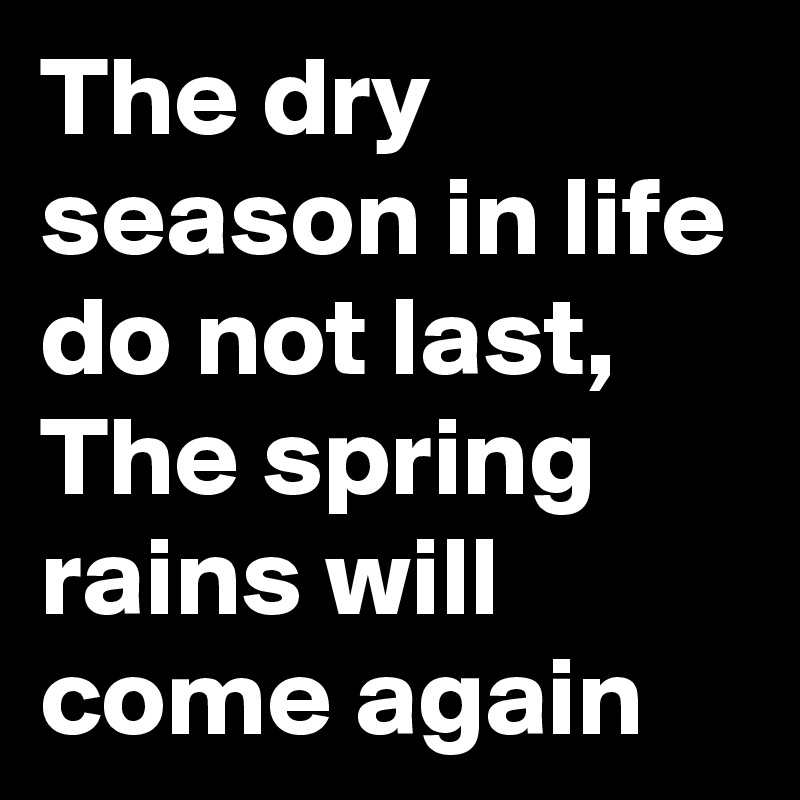 The dry season in life do not last, 
The spring rains will come again 