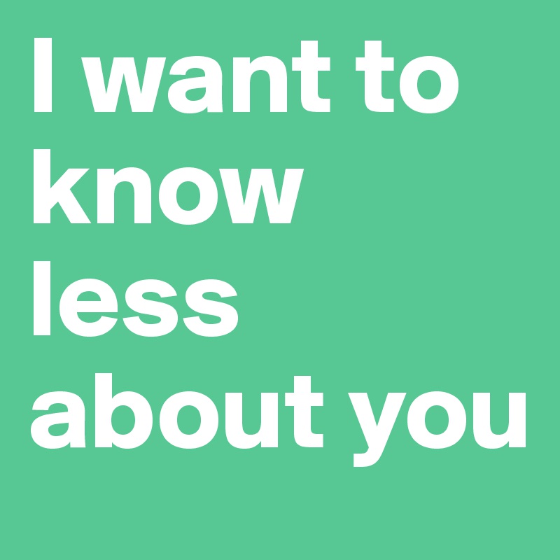 I want to know less about you